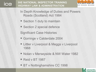 IHE NATIONAL INSPECTOR TRAINING
HIGHWAY LAW & ADMINISTRATION
In Depth Knowledge of Duties and Powers
Roads (Scotland) Act 1984
 Section 1 duty to maintain
 Section 2 special defence
Significant Case Histories
 Gorringe v Calderdale 2004
 Littler v Liverpool & Meggs v Liverpool
1968
 Nolan v Merseyside & NW Water 1982
 Reid v BT 1987
 BT v Nottinghamshire CC 1998
 