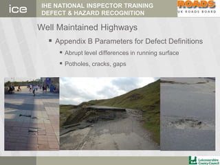 IHE NATIONAL INSPECTOR TRAINING
DEFECT & HAZARD RECOGNITION
Well Maintained Highways
 Appendix B Parameters for Defect Definitions
 Abrupt level differences in running surface
 Potholes, cracks, gaps
 