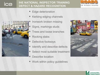 IHE NATIONAL INSPECTOR TRAINING
DEFECT & HAZARD RECOGNITION
 Edge deterioration
 Kerbing edging channels
 Ironwork broken missing
 Signs, markings studs
 Trees and loose branches
 Rocking slabs
 Defective footways
 Identify and describe defects
 Select most suitable treatment
 Describe location
 Work within policy guidelines
 