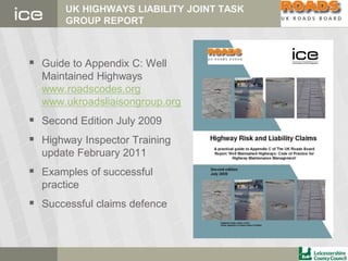 UK HIGHWAYS LIABILITY JOINT TASK
GROUP REPORT
 Guide to Appendix C: Well
Maintained Highways
www.roadscodes.org
www.ukroadsliaisongroup.org
 Second Edition July 2009
 Highway Inspector Training
update February 2011
 Examples of successful
practice
 Successful claims defence
 