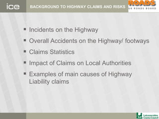 BACKGROUND TO HIGHWAY CLAIMS AND RISKS
 Incidents on the Highway
 Overall Accidents on the Highway/ footways
 Claims Statistics
 Impact of Claims on Local Authorities
 Examples of main causes of Highway
Liability claims
 