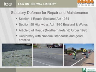 LAW ON HIGHWAY LIABILITY
Statutory Defence for Repair and Maintenance
 Section 1 Roads Scotland Act 1984
 Section 58 Highways Act 1980 England & Wales
 Article 8 of Roads (Northern Ireland) Order 1993
 Conformity with National standards and good
practice
 