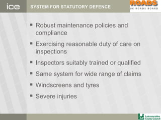 SYSTEM FOR STATUTORY DEFENCE
 Robust maintenance policies and
compliance
 Exercising reasonable duty of care on
inspections
 Inspectors suitably trained or qualified
 Same system for wide range of claims
 Windscreens and tyres
 Severe injuries
 