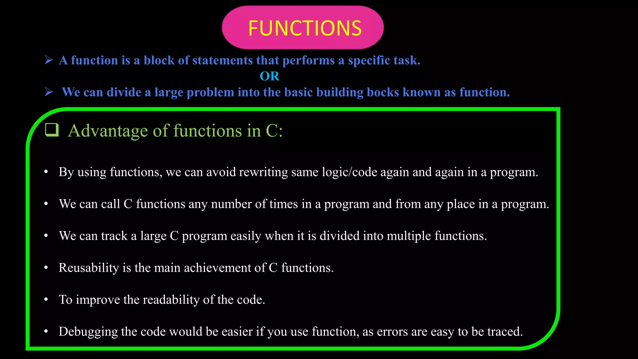  A function is a block of statements that performs a specific task.
OR
 We can divide a large problem into the basic building bocks known as function.
 Advantage of functions in C:
• By using functions, we can avoid rewriting same logic/code again and again in a program.
• We can call C functions any number of times in a program and from any place in a program.
• We can track a large C program easily when it is divided into multiple functions.
• Reusability is the main achievement of C functions.
• To improve the readability of the code.
• Debugging the code would be easier if you use function, as errors are easy to be traced.
FUNCTIONS
 