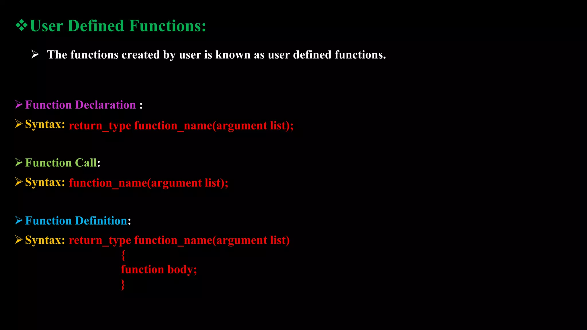 Function Declaration :
Syntax:
Function Call:
Syntax:
Function Definition:
Syntax:
return_type function_name(argument list);
function_name(argument list);
return_type function_name(argument list)
{
function body;
}
User Defined Functions:
 The functions created by user is known as user defined functions.
 
