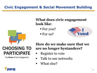 12
Civic Engagement & Social Movement Building
What does civic engagement
look like:
 For you?
 For us?
How do we make sure that we
are no longer bystanders?
 Register to vote
 Talk to our networks
 What else?
 
