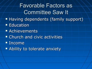 FFaavvoorraabbllee FFaaccttoorrss aass 
CCoommmmiitttteeee SSaaww IItt 
 HHaavviinngg ddeeppeennddeennttss ((ffaammiillyy ssuuppppoorrtt)) 
 EEdduuccaattiioonn 
 AAcchhiieevveemmeennttss 
 CChhuurrcchh aanndd cciivviicc aaccttiivviittiieess 
 IInnccoommee 
 AAbbiilliittyy ttoo ttoolleerraattee aannxxiieettyy 
 