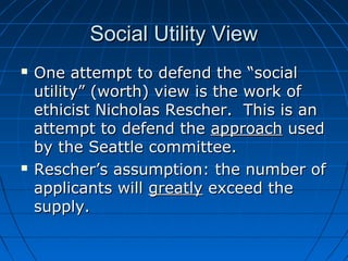 SSoocciiaall UUttiilliittyy VViieeww 
 OOnnee aatttteemmpptt ttoo ddeeffeenndd tthhee ““ssoocciiaall 
uuttiilliittyy”” ((wwoorrtthh)) vviieeww iiss tthhee wwoorrkk ooff 
eetthhiicciisstt NNiicchhoollaass RReesscchheerr.. TThhiiss iiss aann 
aatttteemmpptt ttoo ddeeffeenndd tthhee aapppprrooaacchh uusseedd 
bbyy tthhee SSeeaattttllee ccoommmmiitttteeee.. 
 RReesscchheerr’’ss aassssuummppttiioonn:: tthhee nnuummbbeerr ooff 
aapppplliiccaannttss wwiillll ggrreeaattllyy eexxcceeeedd tthhee 
ssuuppppllyy.. 
 