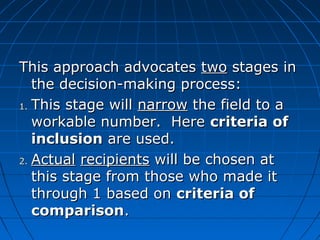 TThhiiss aapppprrooaacchh aaddvvooccaatteess ttwwoo ssttaaggeess iinn 
tthhee ddeecciissiioonn--mmaakkiinngg pprroocceessss:: 
11.. TThhiiss ssttaaggee wwiillll nnaarrrrooww tthhee ffiieelldd ttoo aa 
wwoorrkkaabbllee nnuummbbeerr.. HHeerree ccrriitteerriiaa ooff 
iinncclluussiioonn aarree uusseedd.. 
22.. AAccttuuaall rreecciippiieennttss wwiillll bbee cchhoosseenn aatt 
tthhiiss ssttaaggee ffrroomm tthhoossee wwhhoo mmaaddee iitt 
tthhrroouugghh 11 bbaasseedd oonn ccrriitteerriiaa ooff 
ccoommppaarriissoonn.. 
 
