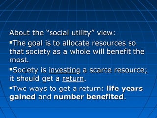 About tthhee ““ssoocciiaall uuttiilliittyy”” vviieeww:: 
TThhee ggooaall iiss ttoo aallllooccaattee rreessoouurrcceess ssoo 
tthhaatt ssoocciieettyy aass aa wwhhoollee wwiillll bbeenneeffiitt tthhee 
mmoosstt.. 
SSoocciieettyy iiss iinnvveessttiinngg aa ssccaarrccee rreessoouurrccee;; 
iitt sshhoouulldd ggeett aa rreettuurrnn.. 
TTwwoo wwaayyss ttoo ggeett aa rreettuurrnn:: lliiffee yyeeaarrss 
ggaaiinneedd aanndd nnuummbbeerr bbeenneeffiitteedd.. 
 