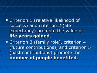  Criterion 11 ((rreellaattiivvee lliikkeelliihhoooodd ooff 
ssuucccceessss)) aanndd ccrriitteerriioonn 22 ((lliiffee 
eexxppeeccttaannccyy)) pprroommoottee tthhee vvaalluuee ooff 
lliiffee yyeeaarrss ggaaiinneedd.. 
 CCrriitteerriioonn 33 ((ffaammiillyy rroollee)),, ccrriitteerriioonn 44 
((ffuuttuurree ccoonnttrriibbuuttiioonnss)),, aanndd ccrriitteerriioonn 55 
((ppaasstt ccoonnttrriibbuuttiioonnss)) pprroommoottee tthhee 
nnuummbbeerr ooff ppeeooppllee bbeenneeffiitteedd.. 
 