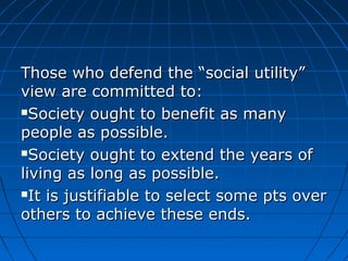 Those who defend tthhee ““ssoocciiaall uuttiilliittyy”” 
vviieeww aarree ccoommmmiitttteedd ttoo:: 
SSoocciieettyy oouugghhtt ttoo bbeenneeffiitt aass mmaannyy 
ppeeooppllee aass ppoossssiibbllee.. 
SSoocciieettyy oouugghhtt ttoo eexxtteenndd tthhee yyeeaarrss ooff 
lliivviinngg aass lloonngg aass ppoossssiibbllee.. 
IItt iiss jjuussttiiffiiaabbllee ttoo sseelleecctt ssoommee ppttss oovveerr 
ootthheerrss ttoo aacchhiieevvee tthheessee eennddss.. 
 