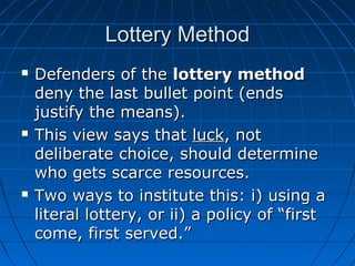 LLootttteerryy MMeetthhoodd 
 DDeeffeennddeerrss ooff tthhee llootttteerryy mmeetthhoodd 
ddeennyy tthhee llaasstt bbuulllleett ppooiinntt ((eennddss 
jjuussttiiffyy tthhee mmeeaannss)).. 
 TThhiiss vviieeww ssaayyss tthhaatt lluucckk,, nnoott 
ddeelliibbeerraattee cchhooiiccee,, sshhoouulldd ddeetteerrmmiinnee 
wwhhoo ggeettss ssccaarrccee rreessoouurrcceess.. 
 TTwwoo wwaayyss ttoo iinnssttiittuuttee tthhiiss:: ii)) uussiinngg aa 
lliitteerraall llootttteerryy,, oorr iiii)) aa ppoolliiccyy ooff ““ffiirrsstt 
ccoommee,, ffiirrsstt sseerrvveedd..”” 
 