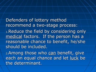 Defenders ooff llootttteerryy mmeetthhoodd 
rreeccoommmmeenndd aa ttwwoo--ssttaaggee pprroocceessss:: 
11..RReedduuccee tthhee ffiieelldd bbyy ccoonnssiiddeerriinngg oonnllyy 
mmeeddiiccaall ffaaccttoorrss.. IIff tthhee ppeerrssoonn hhaass aa 
rreeaassoonnaabbllee cchhaannccee ttoo bbeenneeffiitt,, hhee//sshhee 
sshhoouulldd bbee iinncclluuddeedd.. 
22..AAmmoonngg tthhoossee wwhhoo ccaann bbeenneeffiitt,, ggiivvee 
eeaacchh aann eeqquuaall cchhaannccee aanndd lleett lluucckk bbee 
tthhee ddeetteerrmmiinnaanntt.. 
 