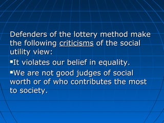 Defenders ooff tthhee llootttteerryy mmeetthhoodd mmaakkee 
tthhee ffoolllloowwiinngg ccrriittiicciissmmss ooff tthhee ssoocciiaall 
uuttiilliittyy vviieeww:: 
IItt vviioollaatteess oouurr bbeelliieeff iinn eeqquuaalliittyy.. 
WWee aarree nnoott ggoooodd jjuuddggeess ooff ssoocciiaall 
wwoorrtthh oorr ooff wwhhoo ccoonnttrriibbuutteess tthhee mmoosstt 
ttoo ssoocciieettyy.. 
 