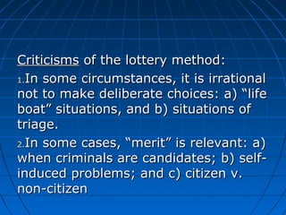 CCrriittiicciissmmss ooff tthhee llootttteerryy mmeetthhoodd:: 
11..IInn ssoommee cciirrccuummssttaanncceess,, iitt iiss iirrrraattiioonnaall 
nnoott ttoo mmaakkee ddeelliibbeerraattee cchhooiicceess:: aa)) ““lliiffee 
bbooaatt”” ssiittuuaattiioonnss,, aanndd bb)) ssiittuuaattiioonnss ooff 
ttrriiaaggee.. 
22..IInn ssoommee ccaasseess,, ““mmeerriitt”” iiss rreelleevvaanntt:: aa)) 
wwhheenn ccrriimmiinnaallss aarree ccaannddiiddaatteess;; bb)) sseellff-- 
iinndduucceedd pprroobblleemmss;; aanndd cc)) cciittiizzeenn vv.. 
nnoonn--cciittiizzeenn 
