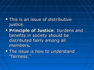  This is aann iissssuuee ooff ddiissttrriibbuuttiivvee 
jjuussttiiccee.. 
 PPrriinncciippllee ooff JJuussttiiccee:: bbuurrddeennss aanndd 
bbeenneeffiittss iinn ssoocciieettyy sshhoouulldd bbee 
ddiissttrriibbuutteedd ffaaiirrllyy aammoonngg aallll 
mmeemmbbeerrss.. 
 TThhee iissssuuee iiss hhooww ttoo uunnddeerrssttaanndd 
““ffaaiirrnneessss..”” 
 