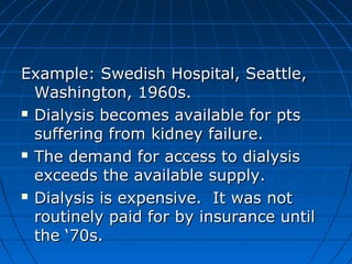 Example: SSwweeddiisshh HHoossppiittaall,, SSeeaattttllee,, 
WWaasshhiinnggttoonn,, 11996600ss.. 
 DDiiaallyyssiiss bbeeccoommeess aavvaaiillaabbllee ffoorr ppttss 
ssuuffffeerriinngg ffrroomm kkiiddnneeyy ffaaiilluurree.. 
 TThhee ddeemmaanndd ffoorr aacccceessss ttoo ddiiaallyyssiiss 
eexxcceeeeddss tthhee aavvaaiillaabbllee ssuuppppllyy.. 
 DDiiaallyyssiiss iiss eexxppeennssiivvee.. IItt wwaass nnoott 
rroouuttiinneellyy ppaaiidd ffoorr bbyy iinnssuurraannccee uunnttiill 
tthhee ‘‘7700ss.. 
 