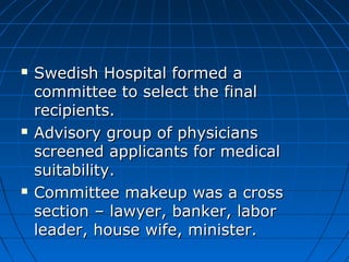  SSwweeddiisshh HHoossppiittaall ffoorrmmeedd aa 
ccoommmmiitttteeee ttoo sseelleecctt tthhee ffiinnaall 
rreecciippiieennttss.. 
 AAddvviissoorryy ggrroouupp ooff pphhyyssiicciiaannss 
ssccrreeeenneedd aapppplliiccaannttss ffoorr mmeeddiiccaall 
ssuuiittaabbiilliittyy.. 
 CCoommmmiitttteeee mmaakkeeuupp wwaass aa ccrroossss 
sseeccttiioonn –– llaawwyyeerr,, bbaannkkeerr,, llaabboorr 
lleeaaddeerr,, hhoouussee wwiiffee,, mmiinniisstteerr.. 
 