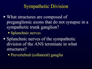 Sympathetic Division What structures are composed of preganglionic axons that do not synapse in a sympathetic trunk ganglion? Splanchnic nerves Splanchnic nerves of the sympathetic division of the ANS terminate in what structures? Prevertebral (collateral) ganglia 