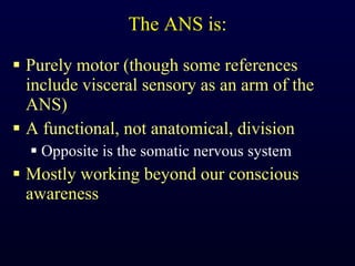 The ANS is: Purely motor (though some references include visceral sensory as an arm of the ANS) A functional, not anatomical, division Opposite is the somatic nervous system Mostly working beyond our conscious awareness 