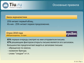 Основные правила


Закон журналистики
25% читают первый абзац.
Из них - 25% читают первое предложение.


Опрос 2010 года
4000 респондентов, 13 стран

65% первую очередь смотрят на имя отправителя письма.
47% решающим фактором открыть письмо является его заголовок.
Большинство предпочитают видеть в заголовке письма:
- обращение по имени;
- название бренда;
- слово “скидки” и т.п.
 