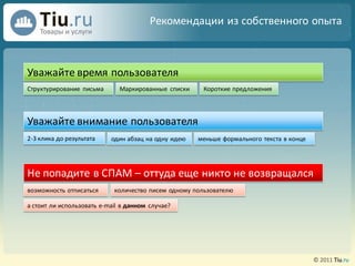 Рекомендации из собственного опыта



Уважайте время пользователя
Структурирование письма       Маркированные списки     Короткие предложения




Уважайте внимание пользователя
2-3 клика до результата    один абзац на одну идею   меньше формального текста в конце




Не попадите в СПАМ – оттуда еще никто не возвращался
возможность отписаться      количество писем одному пользователю

а стоит ли использовать e-mail в данном случае?
 
