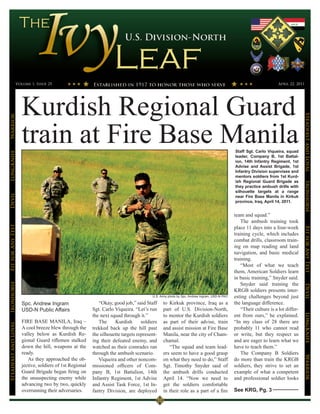 Volume 1, Issue 25                                                                                                                               April 22, 2011




                      Kurdish Regional Guard




                                                                                                                                                                                 Steadfast and Loyal
Warrior




                      train at Fire Base Manila                                                                                            Staff Sgt. Carlo Viqueira, squad
LongKnife




                                                                                                                                           leader, Company B, 1st Battal-
                                                                                                                                           ion, 14th Infantry Regiment, 1st
                                                                                                                                           Advise and Assist Brigade, 1st
                                                                                                                                           Infantry Division supervises and
                                                                                                                                           mentors soldiers from 1st Kurd-
                                                                                                                                           ish Regional Guard Brigade as




                                                                                                                                                                                 Ironhorse
                                                                                                                                           they practice ambush drills with
                                                                                                                                           silhouette targets at a range
Devil




                                                                                                                                           near Fire Base Manila in Kirkuk
                                                                                                                                           province, Iraq, April 14, 2011.


                                                                                                                                           team and squad.”
                                                                                                                                               The ambush training took
Fit for Any Test




                                                                                                                                           place 11 days into a four-week




                                                                                                                                                                                 Fit for Any Test
                                                                                                                                           training cycle, which includes
                                                                                                                                           combat drills, classroom train-
                                                                                                                                           ing on map reading and land
                                                                                                                                           navigation, and basic medical
                                                                                                                                           training.
                                                                                                                                               “Most of what we teach
                                                                                                                                           them, American Soldiers learn
                                                                                                                                           in basic training,” Snyder said.
                                                                                                                                               Snyder said training the
Ironhorse




                                                                                                                                                                                 Devil
                                                                                                                                           KRGB soldiers presents inter-
                                                                                        U.S. Army photo by Spc. Andrew Ingram, USD-N PAO   esting challenges beyond just
                      Spc. Andrew Ingram                     “Okay, good job,” said Staff     to Kirkuk province, Iraq as a                the language difference.
                      USD-N Public Affairs                Sgt. Carlo Viqueira. “Let’s run     part of U.S. Division-North,                     “Their culture is a lot differ-
                                                          the next squad through it.”         to mentor the Kurdish soldiers               ent from ours,” he explained.
                                                                                                                                                                                 LongKnife


                      FIRE BASE MANILA, Iraq –               The     Kurdish       soldiers   as part of their advise, train               “In my class of 28 there are
Steadfast and Loyal




                      A cool breeze blew through the      trekked back up the hill past       and assist mission at Fire Base              probably 11 who cannot read
                      valley below as Kurdish Re-         the silhouette targets represent-   Manila, near the city of Cham-               or write, but they respect us
                      gional Guard riflemen stalked       ing their defeated enemy, and       chamal.                                      and are eager to learn what we
                      down the hill, weapons at the       watched as their comrades ran          “The squad and team lead-                 have to teach them.”
                      ready.                              through the ambush scenario.        ers seem to have a good grasp                    The Company B Soldiers
                                                                                                                                                                                 Warrior




                         As they approached the ob-          Viqueira and other noncom-       on what they need to do,” Staff              do more than train the KRGB
                      jective, soldiers of 1st Regional   missioned officers of Com-          Sgt. Timothy Snyder said of                  soldiers, they strive to set an
                      Guard Brigade began firing on       pany B, 1st Battalion, 14th         the ambush drills conducted                  example of what a competent
                      the unsuspecting enemy while        Infantry Regiment, 1st Advise       April 14. “Now we need to                    and professional soldier looks
                      advancing two by two, quickly       and Assist Task Force, 1st In-      get the soldiers comfortable
                      overrunning their adversaries.      fantry Division, are deployed       in their role as a part of a fire            See KRG, Pg. 3
 