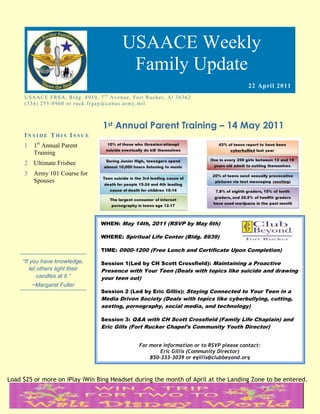 USAACE Weekly
                                                      Family Update
                                                                                                        22 April 2011
     US AAC E F R S A, B ld g. 8 9 5 0 , 7 t h Av e n u e, Fo rt R uc k er, Al 3 6 3 6 2
     ( 3 3 4 ) 2 5 5 -0 9 6 0 o r r uc k. fr g ap @co n u s.ar m y. mi l



                                            1st Annual Parent Training – 14 May 2011
     INSIDE THIS ISSUE
     1 1st Annual Parent
       Training
     2 Ultimate Frisbee
     3 Army 101 Course for
       Spouses




                                           WHEN: May 14th, 2011 (RSVP by May 6th)

                                           WHERE: Spiritual Life Center (Bldg. 8939)

                                           TIME: 0900-1200 (Free Lunch and Certificate Upon Completion)

     “If you have knowledge,               Session 1(Led by CH Scott Crossfield): Maintaining a Proactive
         let others light their            Presence with Your Teen (Deals with topics like suicide and drawing
             candles at it.”               your teen out)
        ~Margaret Fuller
                                           Session 2 (Led by Eric Gillis): Staying Connected to Your Teen in a
                                           Media Driven Society (Deals with topics like cyberbullying, cutting,
                                           sexting, pornography, social media, and technology)

                                           Session 3: Q&A with CH Scott Crossfield (Family Life Chaplain) and
                                           Eric Gills (Fort Rucker Chapel’s Community Youth Director)


                                                              For more information or to RSVP please contact:
                                                                      Eric Gillis (Community Director)
                                                                  850-333-3039 or egillis@clubbeyond.org



Load $25 or more on iPlay iWin Bing Headset during the month of April at the Landing Zone to be entered.
 