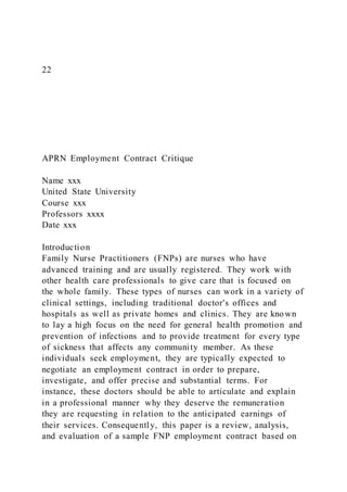 22
APRN Employment Contract Critique
Name xxx
United State University
Course xxx
Professors xxxx
Date xxx
Introduction
Family Nurse Practitioners (FNPs) are nurses who have
advanced training and are usually registered. They work with
other health care professionals to give care that is focused on
the whole family. These types of nurses can work in a variety of
clinical settings, including traditional doctor's offices and
hospitals as well as private homes and clinics. They are known
to lay a high focus on the need for general health promotion and
prevention of infections and to provide treatment for every type
of sickness that affects any community member. As these
individuals seek employment, they are typically expected to
negotiate an employment contract in order to prepare,
investigate, and offer precise and substantial terms. For
instance, these doctors should be able to articulate and explain
in a professional manner why they deserve the remuneration
they are requesting in relation to the anticipated earnings of
their services. Consequently, this paper is a review, analysis,
and evaluation of a sample FNP employment contract based on
 
