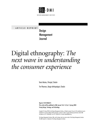 A RT I C L E   R E P R I N T
                                Design
                                Management
                                Journal



Digital ethnography: The
next wave in understanding
the consumer experience

                                Davis Masten, Principal, Cheskin

                                Tim Plowman, Design Anthropologist, Cheskin




                                Reprint # 03142MAS75
                                This article will be published in DMI Journal Vol. 14, No. 2, Spring 2003
                                Fusing Design, Strategy, and Technology

                                Copyright © Spring 2003 by the Design Management InstituteSM. All rights reserved. No part of this publication may be
                                reproduced in any form without written permission. To place an order or receive photocopy permission contact DMI
                                via phone at (617) 338-6380, Fax (617) 338-6570, or E-mail: dmistaff@dmi.org

                                The Design Management Institute, DMI, and the design mark are service marks of the Design Management Institute.
                                The DMI Journal is a trademark of the Design Management Institute.
 