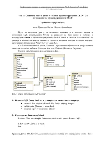 Професионална гимназия по механотехника и електротехника "М. В. Ломоносов" - гр. Добрич
www.pglomonosov.org
Красимир Дойчев SQL Server Създаване на базиданни и таблици чрез конструкцията Create 1 от 5
Тема 22. Създаване на бази данни и таблици чрез конструкцията CREATE и
изтриването им чрез конструкцията DROP
Практическо упражнение
инж. Красимир Дойчев kdoychev@gmail.com
Целта на настоящия урок е да затвърдите знанията си и получите умения за
използване SQL конструкцията Create за създаване на бази данни и таблици и
конструкцията Drop за премахване (изтриване) на бази данни и таблици. Същевременно ще
разширите знанията си, като се научите да създавате първични ключове и външни ключове,
като задавате ограничения Primary key и Foreign key.
Ще бъде създадена база данни „Училище”, представяща обучението в професионална
гимназия, с няколко таблици: Ученици, Учители, Класове, Предмети, Обучение.
Схемата на базата данни е представена на фиг.1.
фиг. 1 Схема на база данни „Училище”
1. Отворете SQL Query Analyzer и се свържете с вашия локален сървър.
 от меню Start - група Microsoft SQL Server - Query Analyzer
 от Enterprise Manager - меню Tools
 команда isqlw от командния промпт
2. Създаване на база данни School
В панел Editor на прозорец Query въведете следния код на Transact-SQL:
CREATE DATABASE [School]
ON
 