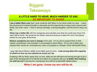 Biggest
Takeaways
A LITTLE HARD TO HEAR, MUCH HARDER TO SAY,
SO IMPORTANT TO SHARE
I am a better Mom now than I ever could be with Nicky in my home under my care. I have
the physical and mental strength to advocate and the opportunity to enjoy every second with
Nicky, any time I want. I have a strong marriage, a strong daughter, and the time to enjoy my
life.
Nicky has a better life with his caregivers and activities now than he could ever have if he
were still at home. We would be too afraid, tired and anxious to take him out to the places
where he now goes all the time.
Nicky’s caregivers are now in charge of his care. It’s my job to support them to feel
valued, empowered, and included in conversations about Nicky. It’s my job to listen and
respect their voices as I articulate any vision of progress or change I know will benefit Nicky.
I was right about Nicky’s ability to be better and do more. I was wrong about the capacity
of others to love my son (almost as much) as I do.
Creating a life for Nicky away from us now, while we are still here and strong enough to be a
part of the development of a full life and watch his progress with joy, is better than holding
on until we can’t, leaving him unprepared and without sustainable relationships.
When I am gone, I know my son will be ok.
 
