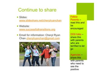Continue to share
 Slides:
www.slideshare.net/cherylryanchan
 Website:
www.successfultransitions.org
 Email for information: Cheryl Ryan
Chan cherylryanchan@gmail.com
Fellow
Parents –
read this and
be
encouraged
DDS folks –
share this
with parents
who are
terrified to let
go
Agencies –
share this
with parents
who need to
see the
positive
 