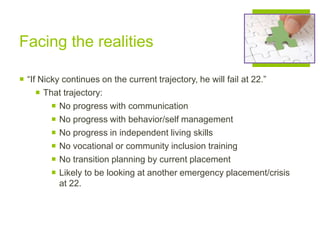 Facing the realities
 “If Nicky continues on the current trajectory, he will fail at 22.”
 That trajectory:
 No progress with communication
 No progress with behavior/self management
 No progress in independent living skills
 No vocational or community inclusion training
 No transition planning by current placement
 Likely to be looking at another emergency placement/crisis
at 22.
 
