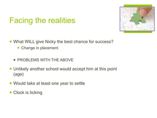 Facing the realities
 What WILL give Nicky the best chance for success?
 Change in placement
 PROBLEMS WITH THE ABOVE
 Unlikely another school would accept him at this point
(age)
 Would take at least one year to settle
 Clock is ticking
 