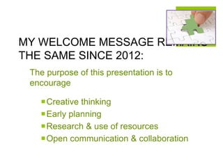 MY WELCOME MESSAGE REMAINS
THE SAME SINCE 2012:
The purpose of this presentation is to
encourage
Creative thinking
Early planning
Research & use of resources
Open communication & collaboration
 