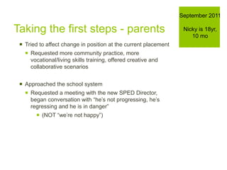Taking the first steps - parents
 Tried to affect change in position at the current placement
 Requested more community practice, more
vocational/living skills training, offered creative and
collaborative scenarios
 Approached the school system
 Requested a meeting with the new SPED Director,
began conversation with “he’s not progressing, he’s
regressing and he is in danger”
 (NOT “we’re not happy”)
September 2011
Nicky is 18yr,
10 mo
 