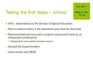 Taking the first steps – school
 APS – observations by the Director of Special Education
• Went to observe Nicky in the placement (and what he observed)
• Recommended and executed a program assessment done by an
independent professional
• Independent eval results showed concern
• Advised the Superintendent
• Initial contact with DESE
Oct 2011 -
Nicky is 18yr,
10 mo
 