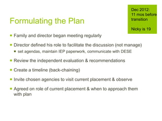 Formulating the Plan
 Family and director began meeting regularly
 Director defined his role to facilitate the discussion (not manage)
 set agendas, maintain IEP paperwork, communicate with DESE
 Review the independent evaluation & recommendations
 Create a timeline (back-chaining)
 Invite chosen agencies to visit current placement & observe
 Agreed on role of current placement & when to approach them
with plan
Dec 2012:
11 mos before
transition
Nicky is 19
 