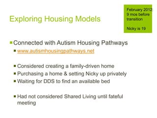 Exploring Housing Models
Connected with Autism Housing Pathways
 www.autismhousingpathways.net
 Considered creating a family-driven home
 Purchasing a home & setting Nicky up privately
 Waiting for DDS to find an available bed
 Had not considered Shared Living until fateful
meeting
February 2012:
9 mos before
transition
Nicky is 19
 