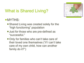 What is Shared Living?
MYTHS:
 Shared Living was created solely for the
“high functioning” population
 Just for those who are pre-defined as
“successful.”
 Only for families who can’t take care of
their loved one themselves (“if I can’t take
care of my own child, how can another
family do it?”)
 