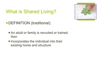 What is Shared Living?
DEFINITION (traditional):
 An adult or family is recruited or trained,
then
 Incorporates the individual into their
existing home and structure
 