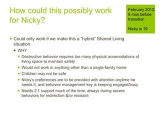 How could this possibly work
for Nicky?
 Could only work if we make this a “hybrid” Shared Living
situation
 WHY
 Destructive behavior requires too many physical accomodations of
living space to maintain safety
 Would not work in anything other than a single-family home
 Children may not be safe
 Nicky’s preferences are to be provided with attention anytime he
needs it, and behavior management key is keeping engaged/busy.
 Needs 2:1 support much of the time, always during severe
behaviors for redirection &/or restraint
February 2012:
9 mos before
transition
Nicky is 19
 