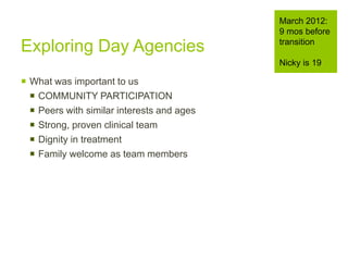 Exploring Day Agencies
 What was important to us
 COMMUNITY PARTICIPATION
 Peers with similar interests and ages
 Strong, proven clinical team
 Dignity in treatment
 Family welcome as team members
March 2012:
9 mos before
transition
Nicky is 19
 