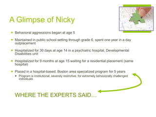 A Glimpse of Nicky
 Behavioral aggressions began at age 5
 Maintained in public school setting through grade 6, spent one year in a day
outplacement
 Hospitalized for 30 days at age 14 in a psychiatric hospital, Developmental
Disabilities unit
 Hospitalized for 9 months at age 15 waiting for a residential placement (same
hospital)
 Placed in a hospital-based, Boston area specialized program for 5 years
 Program is institutional, severely restrictive, for extremely behaviorally challenged
individuals
WHERE THE EXPERTS SAID…
 