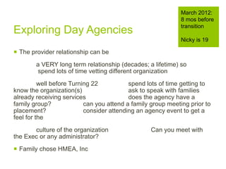 Exploring Day Agencies
 The provider relationship can be
a VERY long term relationship (decades; a lifetime) so
spend lots of time vetting different organization
well before Turning 22 spend lots of time getting to
know the organization(s) ask to speak with families
already receiving services does the agency have a
family group? can you attend a family group meeting prior to
placement? consider attending an agency event to get a
feel for the
culture of the organization Can you meet with
the Exec or any administrator?
 Family chose HMEA, Inc
March 2012:
8 mos before
transition
Nicky is 19
 