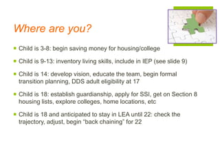 Where are you?
 Child is 3-8: begin saving money for housing/college
 Child is 9-13: inventory living skills, include in IEP (see slide 9)
 Child is 14: develop vision, educate the team, begin formal
transition planning, DDS adult eligibility at 17
 Child is 18: establish guardianship, apply for SSI, get on Section 8
housing lists, explore colleges, home locations, etc
 Child is 18 and anticipated to stay in LEA until 22: check the
trajectory, adjust, begin “back chaining” for 22
 