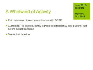  Phil maintains close communication with DESE
 Current IEP is expired, family agrees to extension & stay put until just
before actual transition
 See actual timeline:
June 2012-
Oct 2012
Move in:
Oct. 2012
A Whirlwind of Activity
 