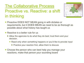 The Collaborative Process
Proactive vs. Reactive: a shift
in thinking
 Proactive DOES NOT MEAN going in with dictates or
requirements, but it DOES MEAN we need to be as thorough as
possible about what history has taught us
 Reactive is a better rule for us
 Allow the agencies to do what they do best; trust them and your
decision.
 React only when something happens or you’d like to provide input
 Practice your reaction first, allow them to discuss
 Choose the person who can best help you manage your
reactions, make that person your sounding board
 